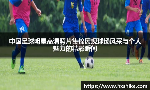 中国足球明星高清照片集锦展现球场风采与个人魅力的精彩瞬间
